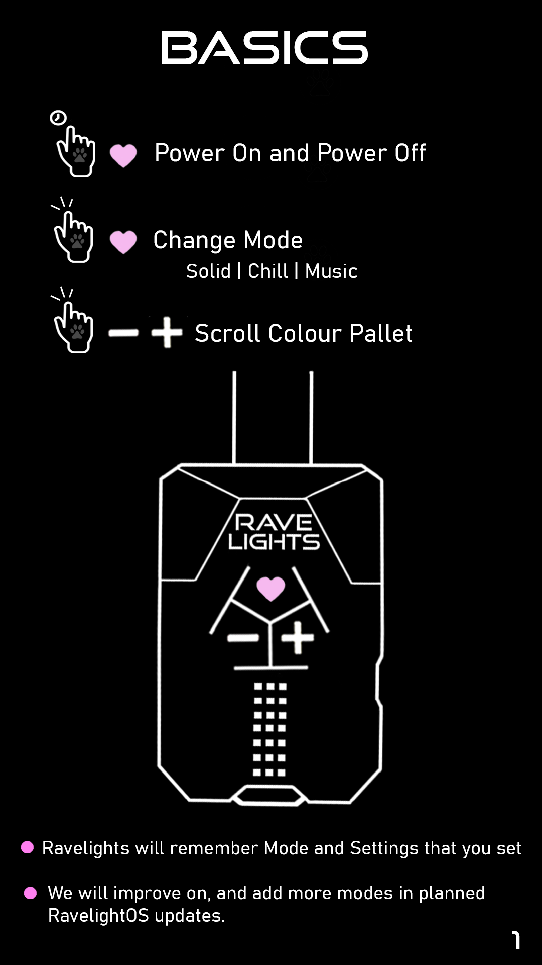 Basics: The control buttons are arranged in a triangle located on the top of your Ravelight. With the light rope pointing up, the heart button is the upper button, minus is to the left, and plus is to the right. Hold the heart button for 3 seconds to power on. Hold the heart button for a second to power it off. Tap the heart button to change modes between solid, chill, and music. Tap plus and minus to change the colour pallet. Ravelights will remember the mode and setting that you have set. We will improve on, and add more modes in planned RavelightOS updates.
