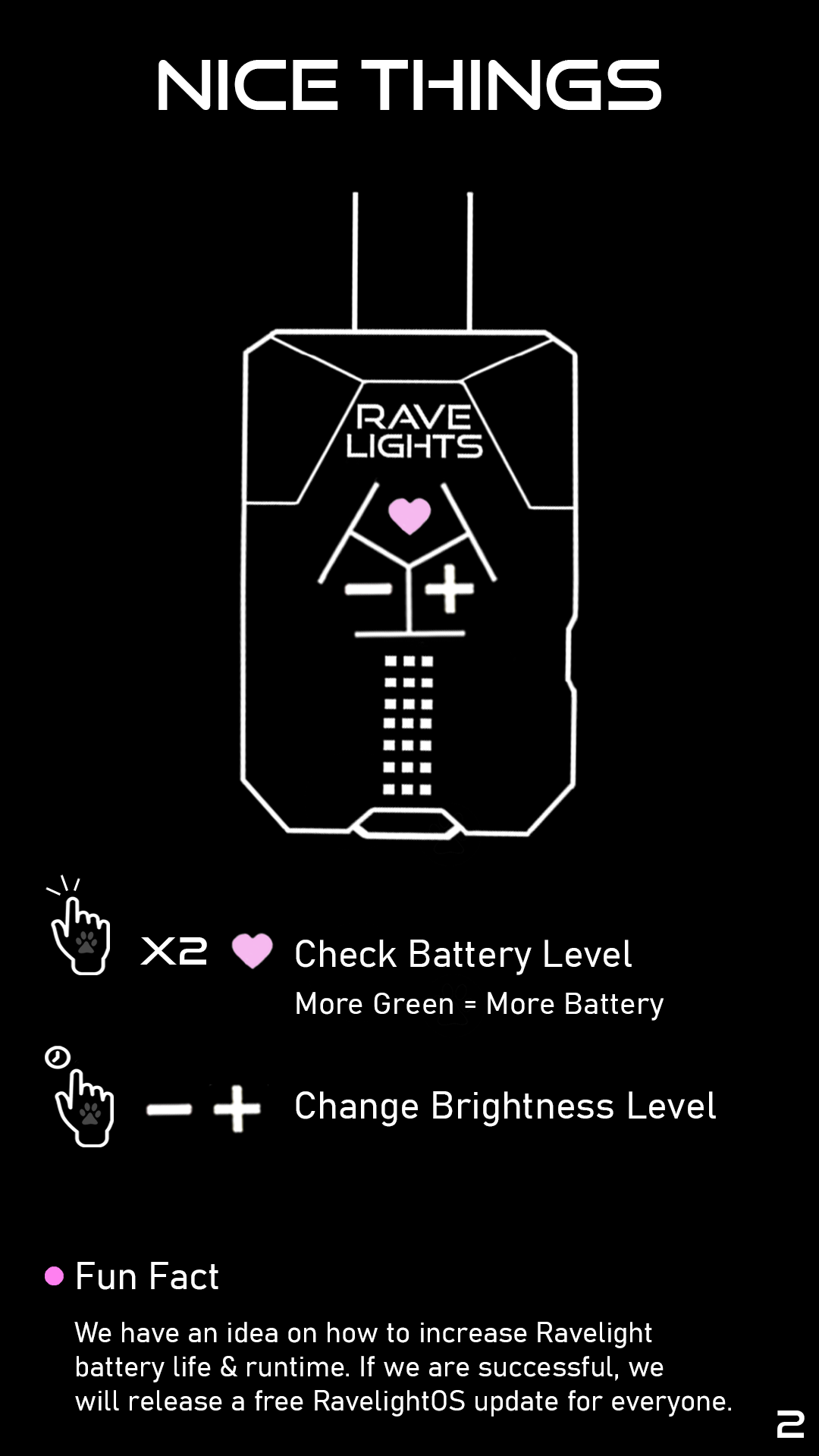 Nice Things: Double-tap the heart button to check battery level. More green = more battery. Hold plus and minus to change the brightness level. Fun Fact: We have an idea on how to increase the Ravelight battery life & runtime. If we are successful, we will release a free RavelightOS update for everyone.