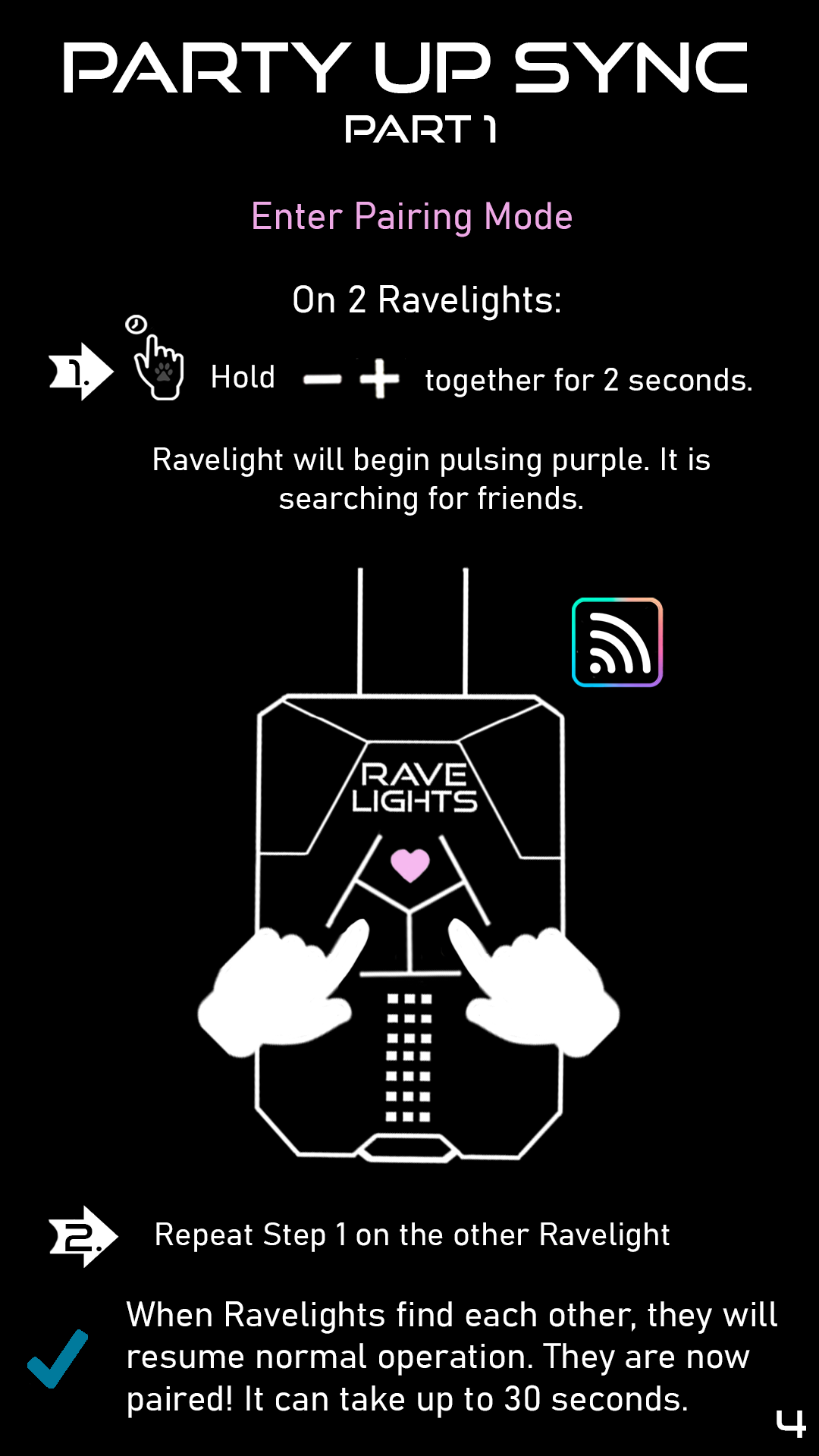 Part 1: Enter Pairing Mode. On two ravelights: 1. Hold plus and minus together for two seconds. Your Ravelight will begin pulsing purple. It is seaching for friends. 2. Repeat step one on the other ravelight. When Ravelights find each other, they will resume normal operation. They are now paired! It can take up to 30 seconds for pairing to complete.
