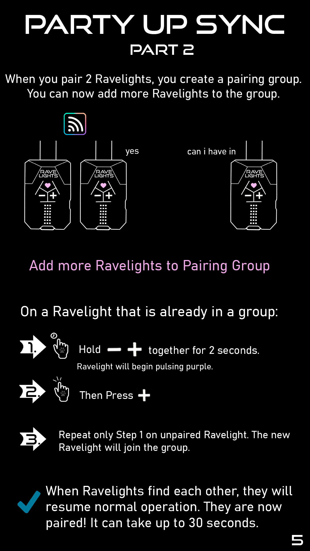 Part 2: When you pair two Ravelights, you create a pairing group. You can now add more Ravelights to the group. On one Ravelight that is already in a group: 1. Hold plus and minus together for two seconds. The Ravelight will begin pulsing purple. 2. Press plus. 3. Repeat only step 1 on the unpaired Ravelight. The new Ravelight will join the group.