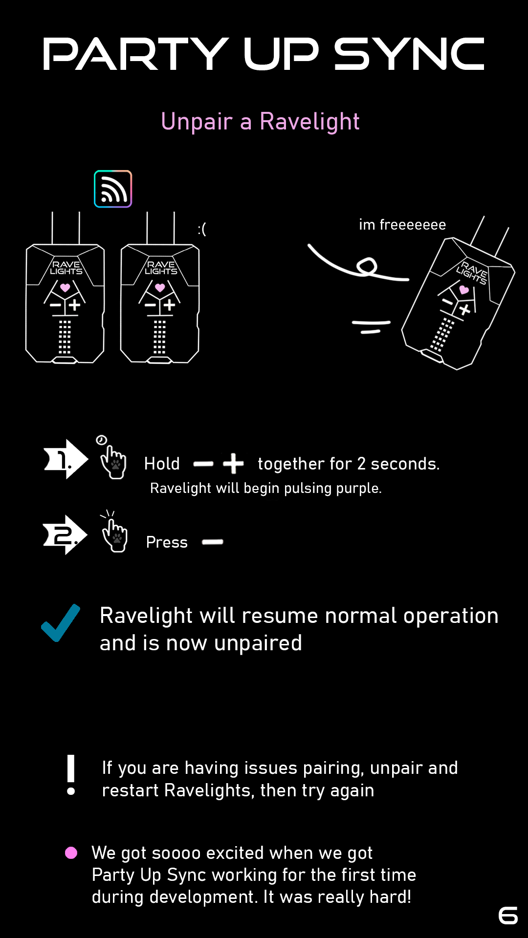Part 3: To unpair a Ravelight, hold plus and minus together for 2 seconds. The Ravelight will begin pulsing purple. Press minus. The Ravelight is now unpaired, and will resume normal operation. If you are having issues pairing, unpair and restart Ravelights, then try again. Remark: We got so excited when we got Party Up Sync working for the first time during development. It was really hard!