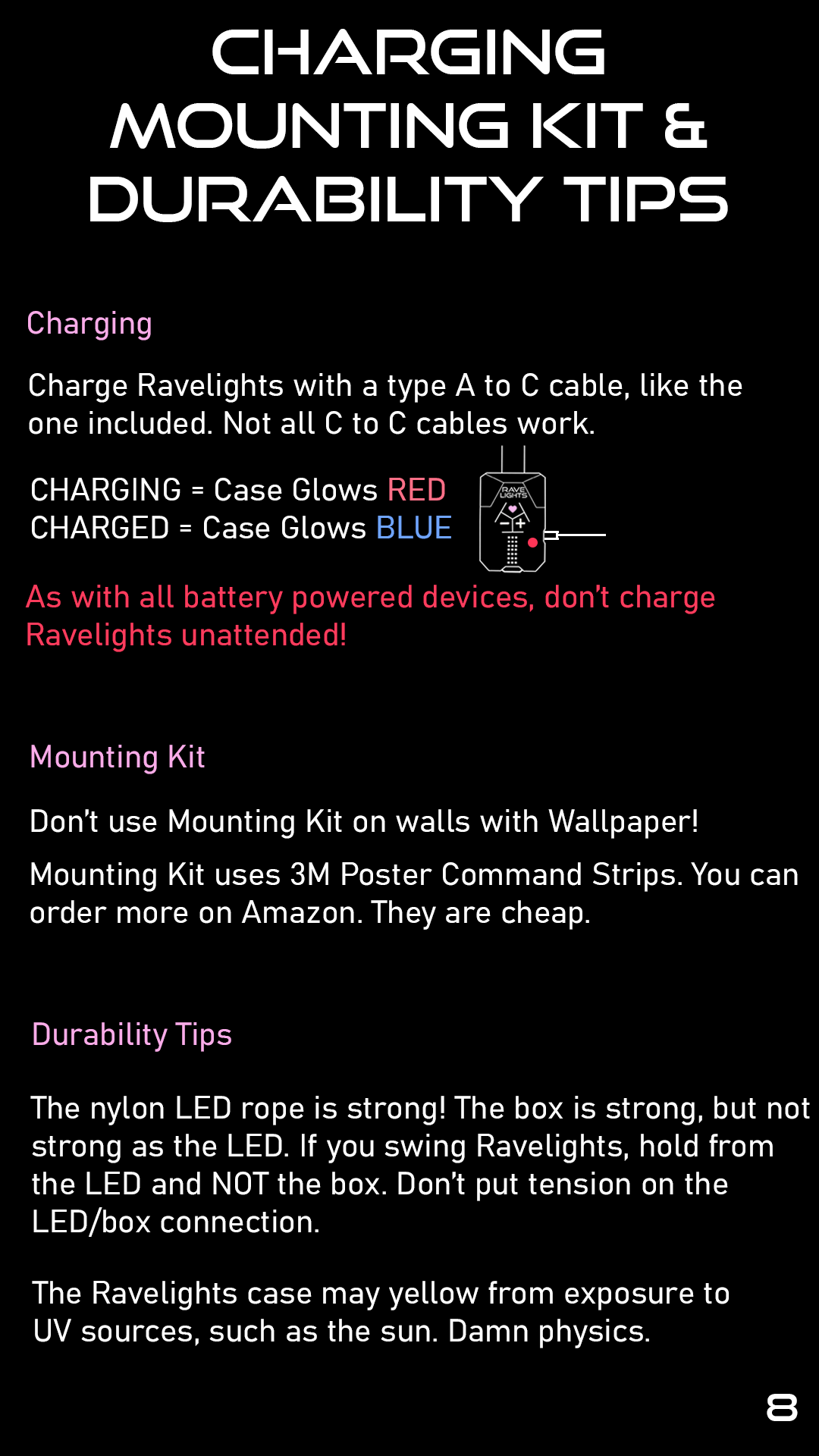 Charging, Mounting Kit, & Durability Tips: Charging: Charge Ravelights with a type A to C cable, like the one included. Not all C to C cables work. CHARGING = Case Glows RED. CHARGED = Case Glows Blue. As with all battery powered devices, don't charge Ravelights unattended! Mounting Kit: Don't use on wallpaper. The mounting kit uses 3M Poster Command Strips. You can order more on Amazon. They are cheap. Durability Tips: The nylon LED rope is strong. The box is strong, but not as strong as the LED. If you swing Ravelights, hold from the LED and NOT the box. Don't put tension on the LED/box connection. The Ravelights case may yellow from exposure to UV sources, such as the sun. Damn physics.